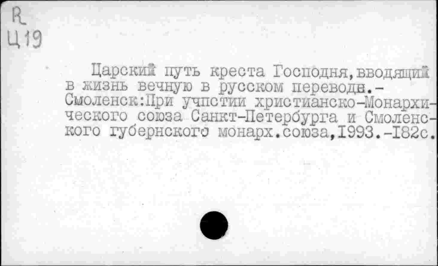 ﻿к.
Ц19
Царским путь креста Господня,вводящим в жизнь вечную в русском перевода.-Смоленск:Цри учпстии христиаиско-Монархического союза Санкт-Петербурга и Смоленского губернского монарх.союза,1993.-182с.